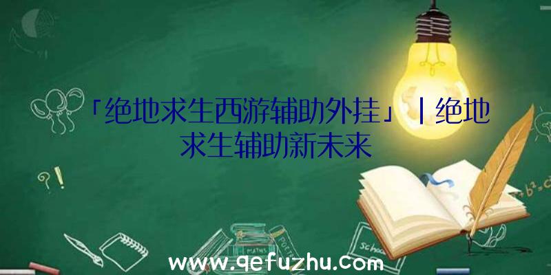 「绝地求生西游辅助外挂」|绝地求生辅助新未来